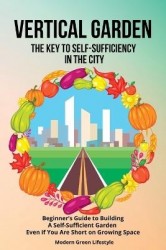 Vertical Garden The Key to Self-Sufficiency in the City - Beginner's Guide to Building a Self-Suffcient Garden Even If You Are S
