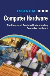 Essential Computer Hardware Second Edition - The Illustrated Guide to Understanding Computer Hardware