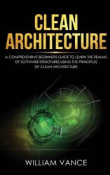 Clean Architecture - A Comprehensive Beginners Guide to Learn the Realms of Software Structures Using the Principles of Clean Ar