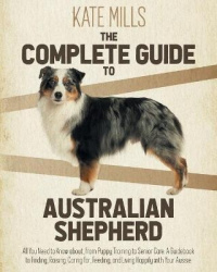 The Complete Guide to Australian Shepherd: All You Need to Know about, from Puppy Training to Senior Care. A Guidebook to Findin