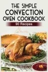 The Simple Convection Oven Cookbook - +90 Easy & Healthy Recipes For Any Convection Oven. Get The Most Out And Enjoy Your Meals.
