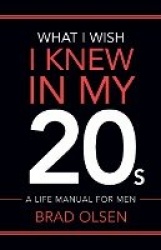 What I Wish I Knew In My 20s - A Life Manual For Men