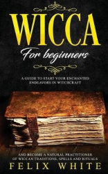 Wicca for Beginners - A Guide to Start your Enchanted Endeavors in Witchcraft and Become a Natural Practitioner of Wiccan Tradit