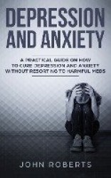 Depression and Anxiety - A Practical Guide on How to Cure Depression and Anxiety Without Resorting to Harmful Meds