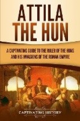 Attila the Hun - A Captivating Guide to the Ruler of the Huns and His Invasions of the Roman Empire