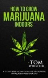 How to Grow Marijuana - Indoors - A Step-by-Step Beginner's Guide to Growing Top-Quality Weed Indoors (Volume 1)