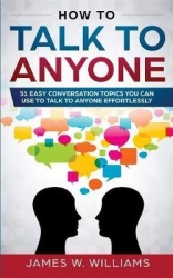 How To Talk To Anyone - 51 Easy Conversation Topics You Can Use to Talk to Anyone Effortlessly