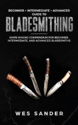 Bladesmithing: Beginner + Intermediate + Advanced Guide to Bladesmithing: Knife Making Compendium for Beginner, Intermediate, an