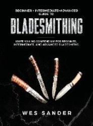 Bladesmithing - Beginner + Intermediate + Advanced Guide to Bladesmithing: Knife Making Compendium for Beginner, Intermediate, a