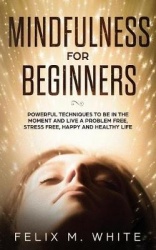 Mindfulness for Beginners - Powerful Techniques to Be In the Moment and Live a Problem Free, Stress Free, Happy and Healthy Life