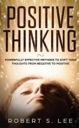 Positive Thinking - Powerfully Effective Methods to Shift Your Thoughts From Negative to Positive
