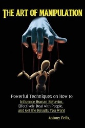 The Art of Manipulation - Powerful Techniques on How to Influence Human Behavior, Effectively Deal with People, and Get the Resu