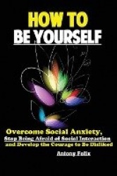 How To Be Yourself - Overcome Social Anxiety, Stop Being Afraid of Social Interaction and Develop the Courage to Be Disliked