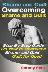 Shame and Guilt Overcoming Shame and Guilt - Step By Step Guide On How to Overcome Shame and Guilt for Good