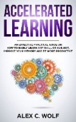 Accelerated Learning - An Effective Practical Guide on How to Easily Learn Any Skill or Subject, Improve Your Memory, and Be Mor