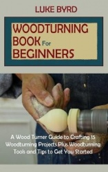 Woodturning Book for Beginners - A Wood Turner Guide to Crafting 15 Woodturning Projects Plus Woodturning Tools and Tips to Get 