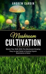 Mushroom Cultivation - Master Your Skills With This Mushroom Growing (Easy-to-start Guide to Growing Organic Mushrooms at Home)