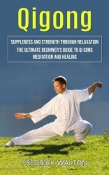 Qigong - Suppleness and Strength Through Relaxation (The Ultimate Beginner's Guide to Qi Gong Meditation and Healing)