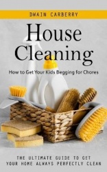 House Cleaning - How to Get Your Kids Begging for Chores (The Ultimate Guide to Get Your Home Always Perfectly Clean)