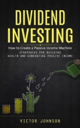 Dividend Investing - How to Create a Passive Income Machine (Strategies for Building Wealth and Generating Passive Income)