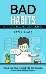 Bad Habits - How to Train Your Mind and Body to Eliminate Bad Habits (Unlock Your True Potential With Self Discipline Habits Tha