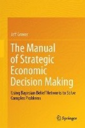 The Manual of Strategic Economic Decision Making : Using Bayesian Belief Networks to Solve Complex Problems