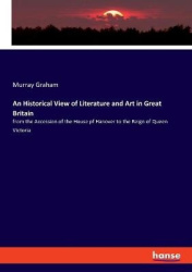 An Historical View of Literature and Art in Great Britain - from the Accession of the House pf Hanover to the Reign of Queen Vic