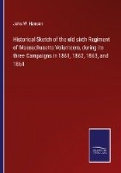 Historical Sketch of the old sixth Regiment of Massachusetts Volunteers, during its three Campaigns in 1861, 1862, 1863, and 186