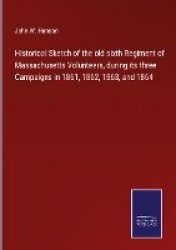 Historical Sketch of the old sixth Regiment of Massachusetts Volunteers, during its three Campaigns in 1861, 1862, 1863, and 186