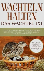 Wachteln halten - Das Wachtel 1x1 - Von der Vorbereitung, über den Kauf bis zur erfolgreichen Wachtelhaltung und Wachtelzucht - 