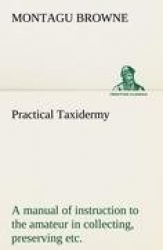 Practical Taxidermy A manual of instruction to the amateur in collecting, preserving, and setting up natural history specimens o