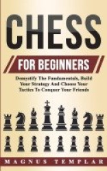 Chess For Beginners - Demystify The Fundamentals, Build Your Strategy And Choose Your Tactics To Conquer Your Friends