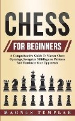 Chess For Beginners - A Comprehensive Guide To Master Chess Openings, Recognize Middlegame Patterns And Dominate Your Opponent