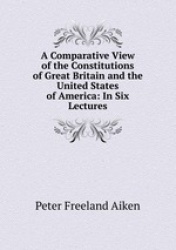 A Comparative View of the Constitutions of Great Britain and the United States of America: In Six Lectures