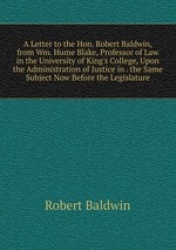 A Letter to the Hon. Robert Baldwin, from Wm. Hume Blake, Professor of Law in the University of King`s College, Upon the Adminis