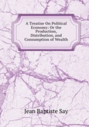 A Treatise On Political Economy: Or the Production, Distribution, and Consumption of Wealth