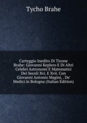 Carteggio Inedito Di Ticone Brahe: Giovanni Keplero E Di Altri Celebri Astronomi E Matematici Dei Secoli Xvi. E Xvii. Con Giovan