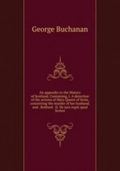 An appendix to the History of Scotland. Containing, I. A detection of the actions of Mary Queen of Scots, concerning the murder 