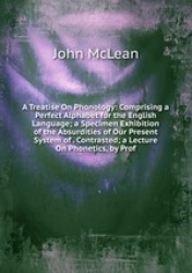 A Treatise On Phonology: Comprising a Perfect Alphabet for the English Language; a Specimen Exhibition of the Absurdities of Our