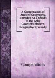 A Compendium of Ancient Geography, Intended As a Sequel to the Abb Gaultier`s Modern Geography. by a Lady