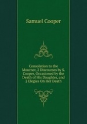Consolation to the Mourner, 2 Discourses by S. Cooper, Occasioned by the Death of His Daughter, and 2 Elegies On Her Death