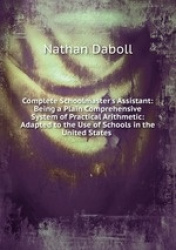 Complete Schoolmaster`s Assistant: Being a Plain Comprehensive System of Practical Arithmetic: Adapted to the Use of Schools in 