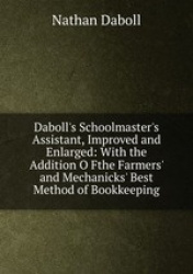 Daboll`s Schoolmaster`s Assistant, Improved and Enlarged: With the Addition O Fthe Farmers` and Mechanicks` Best Method of Bookk