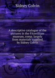 A descriptive catalogue of the pictures in the Fitzwilliam museum, comp. largely from materials supplied by Sidney Colvin