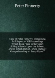 Case of Peter Finnerty, Including a Full Report of All Proceedings Which Took Place in the Court of King`s Bench Upon the Subjec