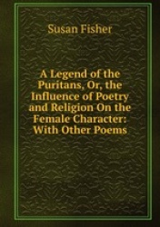 A Legend of the Puritans, Or, the Influence of Poetry and Religion On the Female Character: With Other Poems
