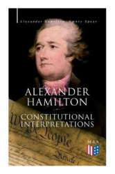 Alexander Hamilton: Constitutional Interpretations - Works & Speeches in Favor of the American Constitution Including The Federa