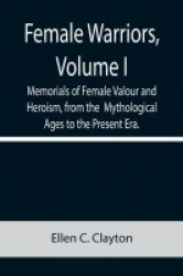 Female Warriors, Volume. I Memorials of Female Valour and Heroism, from the Mythological Ages to the Present Era.