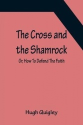 The Cross and the Shamrock; Or, How To Defend The Faith. An Irish-American Catholic Tale Of Real Life, Descriptive Of The Tempta