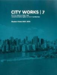 City Works 7 - Student Work 2012-2013 The City College of New York Bernard and Anne Spitzer School of Architecture